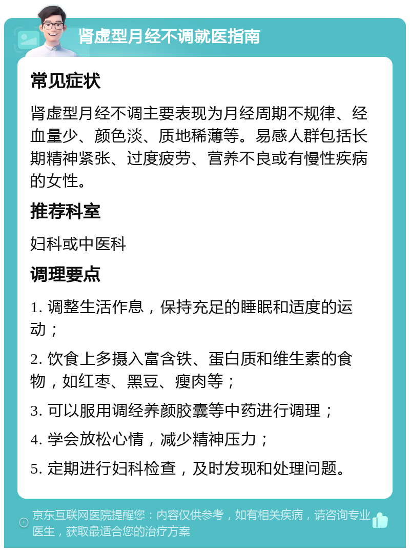 肾虚型月经不调就医指南 常见症状 肾虚型月经不调主要表现为月经周期不规律、经血量少、颜色淡、质地稀薄等。易感人群包括长期精神紧张、过度疲劳、营养不良或有慢性疾病的女性。 推荐科室 妇科或中医科 调理要点 1. 调整生活作息，保持充足的睡眠和适度的运动； 2. 饮食上多摄入富含铁、蛋白质和维生素的食物，如红枣、黑豆、瘦肉等； 3. 可以服用调经养颜胶囊等中药进行调理； 4. 学会放松心情，减少精神压力； 5. 定期进行妇科检查，及时发现和处理问题。