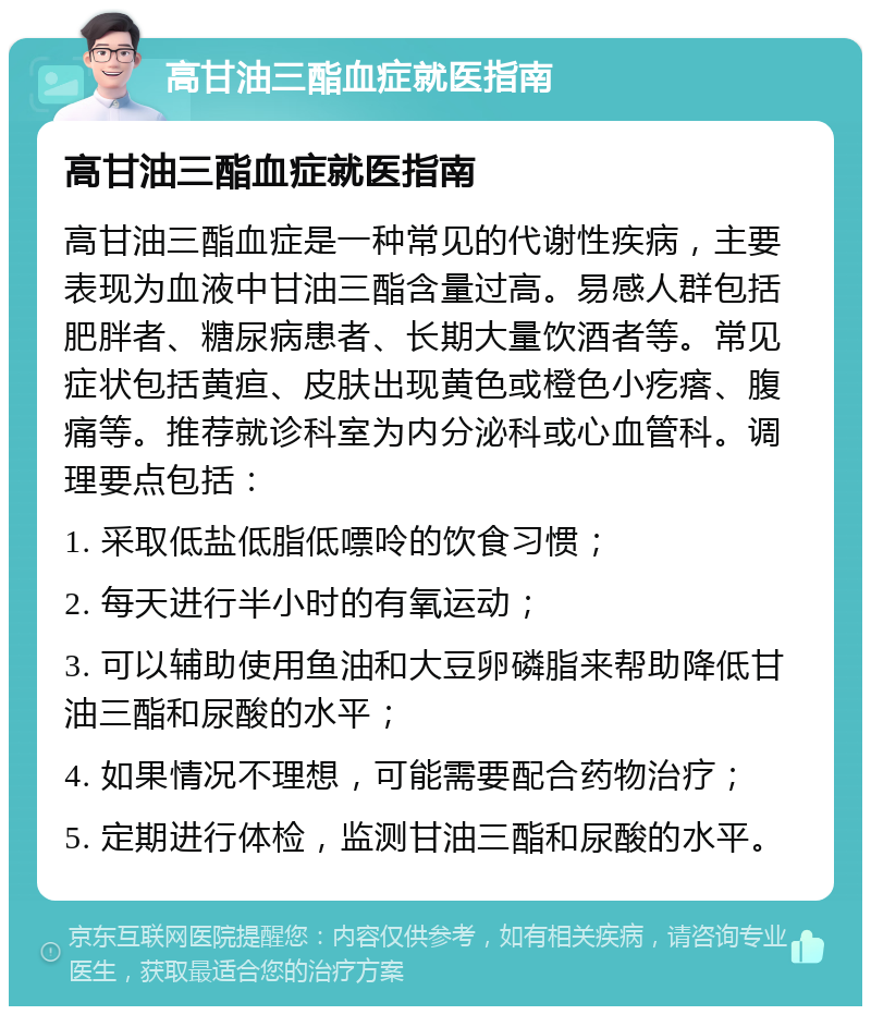 高甘油三酯血症就医指南 高甘油三酯血症就医指南 高甘油三酯血症是一种常见的代谢性疾病，主要表现为血液中甘油三酯含量过高。易感人群包括肥胖者、糖尿病患者、长期大量饮酒者等。常见症状包括黄疸、皮肤出现黄色或橙色小疙瘩、腹痛等。推荐就诊科室为内分泌科或心血管科。调理要点包括： 1. 采取低盐低脂低嘌呤的饮食习惯； 2. 每天进行半小时的有氧运动； 3. 可以辅助使用鱼油和大豆卵磷脂来帮助降低甘油三酯和尿酸的水平； 4. 如果情况不理想，可能需要配合药物治疗； 5. 定期进行体检，监测甘油三酯和尿酸的水平。