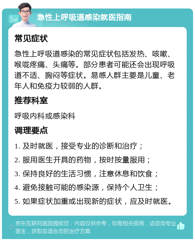 急性上呼吸道感染就医指南 常见症状 急性上呼吸道感染的常见症状包括发热、咳嗽、喉咙疼痛、头痛等。部分患者可能还会出现呼吸道不适、胸闷等症状。易感人群主要是儿童、老年人和免疫力较弱的人群。 推荐科室 呼吸内科或感染科 调理要点 1. 及时就医，接受专业的诊断和治疗； 2. 服用医生开具的药物，按时按量服用； 3. 保持良好的生活习惯，注意休息和饮食； 4. 避免接触可能的感染源，保持个人卫生； 5. 如果症状加重或出现新的症状，应及时就医。