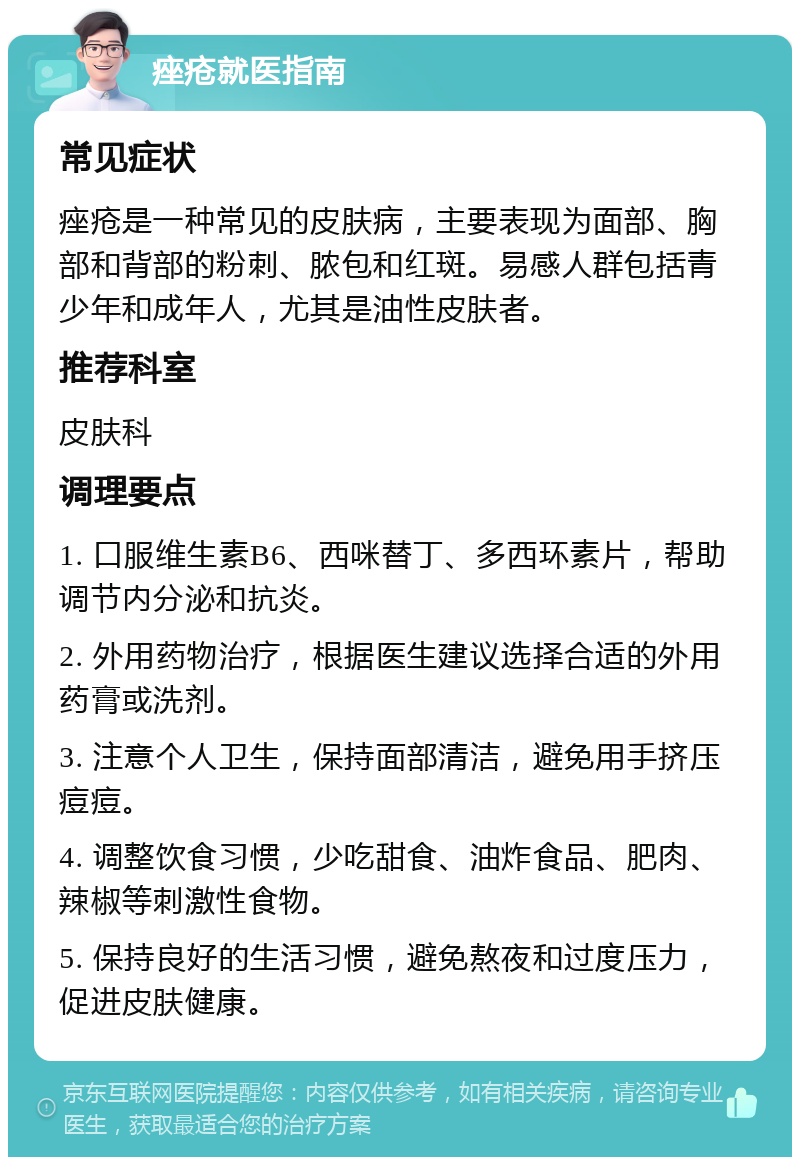 痤疮就医指南 常见症状 痤疮是一种常见的皮肤病，主要表现为面部、胸部和背部的粉刺、脓包和红斑。易感人群包括青少年和成年人，尤其是油性皮肤者。 推荐科室 皮肤科 调理要点 1. 口服维生素B6、西咪替丁、多西环素片，帮助调节内分泌和抗炎。 2. 外用药物治疗，根据医生建议选择合适的外用药膏或洗剂。 3. 注意个人卫生，保持面部清洁，避免用手挤压痘痘。 4. 调整饮食习惯，少吃甜食、油炸食品、肥肉、辣椒等刺激性食物。 5. 保持良好的生活习惯，避免熬夜和过度压力，促进皮肤健康。