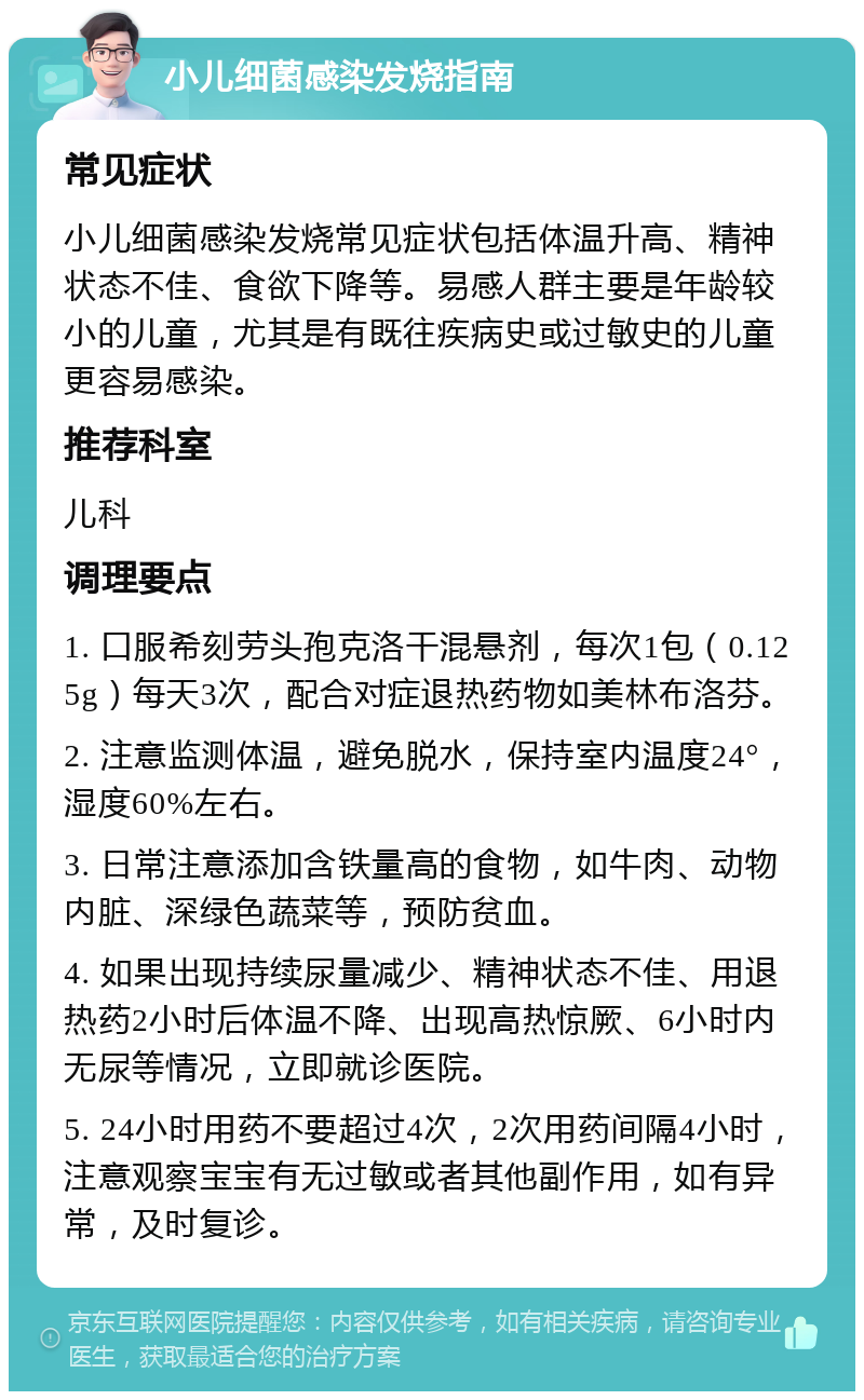 小儿细菌感染发烧指南 常见症状 小儿细菌感染发烧常见症状包括体温升高、精神状态不佳、食欲下降等。易感人群主要是年龄较小的儿童，尤其是有既往疾病史或过敏史的儿童更容易感染。 推荐科室 儿科 调理要点 1. 口服希刻劳头孢克洛干混悬剂，每次1包（0.125g）每天3次，配合对症退热药物如美林布洛芬。 2. 注意监测体温，避免脱水，保持室内温度24°，湿度60%左右。 3. 日常注意添加含铁量高的食物，如牛肉、动物内脏、深绿色蔬菜等，预防贫血。 4. 如果出现持续尿量减少、精神状态不佳、用退热药2小时后体温不降、出现高热惊厥、6小时内无尿等情况，立即就诊医院。 5. 24小时用药不要超过4次，2次用药间隔4小时，注意观察宝宝有无过敏或者其他副作用，如有异常，及时复诊。