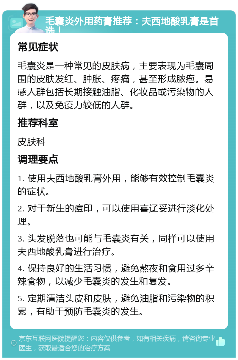 毛囊炎外用药膏推荐：夫西地酸乳膏是首选！ 常见症状 毛囊炎是一种常见的皮肤病，主要表现为毛囊周围的皮肤发红、肿胀、疼痛，甚至形成脓疱。易感人群包括长期接触油脂、化妆品或污染物的人群，以及免疫力较低的人群。 推荐科室 皮肤科 调理要点 1. 使用夫西地酸乳膏外用，能够有效控制毛囊炎的症状。 2. 对于新生的痘印，可以使用喜辽妥进行淡化处理。 3. 头发脱落也可能与毛囊炎有关，同样可以使用夫西地酸乳膏进行治疗。 4. 保持良好的生活习惯，避免熬夜和食用过多辛辣食物，以减少毛囊炎的发生和复发。 5. 定期清洁头皮和皮肤，避免油脂和污染物的积累，有助于预防毛囊炎的发生。