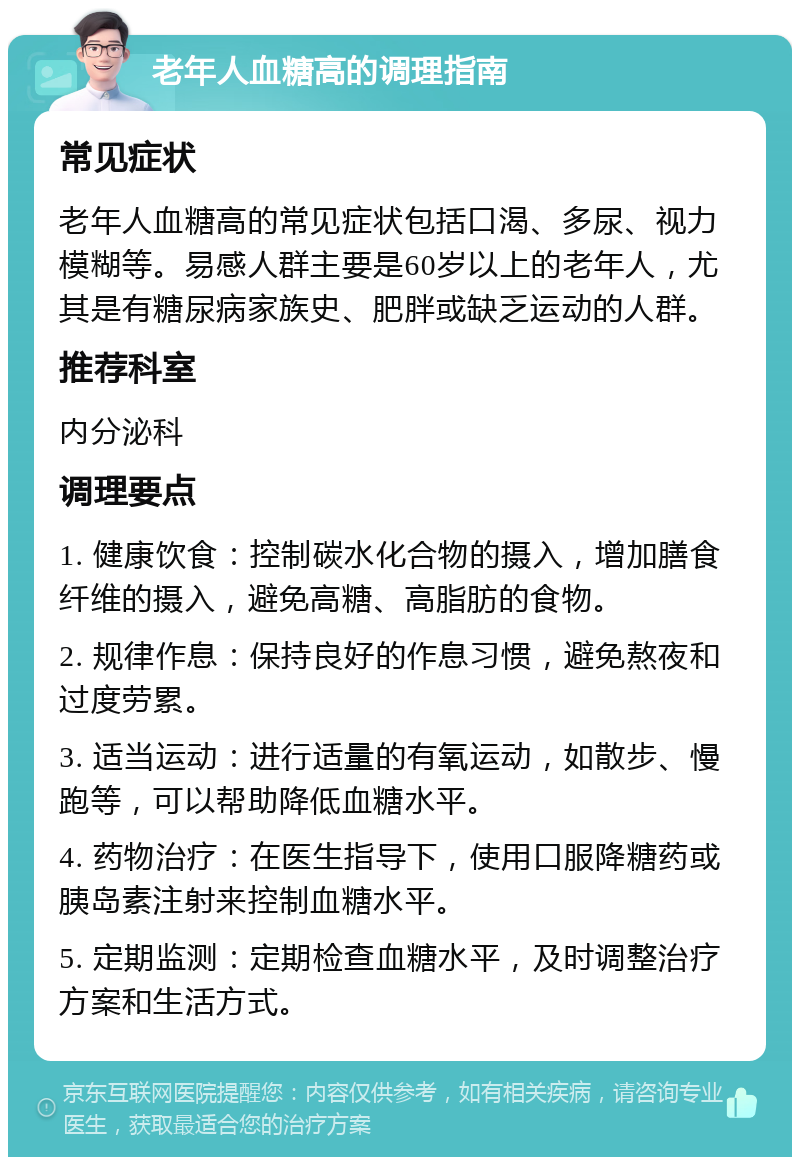 老年人血糖高的调理指南 常见症状 老年人血糖高的常见症状包括口渴、多尿、视力模糊等。易感人群主要是60岁以上的老年人，尤其是有糖尿病家族史、肥胖或缺乏运动的人群。 推荐科室 内分泌科 调理要点 1. 健康饮食：控制碳水化合物的摄入，增加膳食纤维的摄入，避免高糖、高脂肪的食物。 2. 规律作息：保持良好的作息习惯，避免熬夜和过度劳累。 3. 适当运动：进行适量的有氧运动，如散步、慢跑等，可以帮助降低血糖水平。 4. 药物治疗：在医生指导下，使用口服降糖药或胰岛素注射来控制血糖水平。 5. 定期监测：定期检查血糖水平，及时调整治疗方案和生活方式。