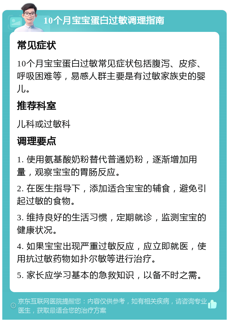 10个月宝宝蛋白过敏调理指南 常见症状 10个月宝宝蛋白过敏常见症状包括腹泻、皮疹、呼吸困难等，易感人群主要是有过敏家族史的婴儿。 推荐科室 儿科或过敏科 调理要点 1. 使用氨基酸奶粉替代普通奶粉，逐渐增加用量，观察宝宝的胃肠反应。 2. 在医生指导下，添加适合宝宝的辅食，避免引起过敏的食物。 3. 维持良好的生活习惯，定期就诊，监测宝宝的健康状况。 4. 如果宝宝出现严重过敏反应，应立即就医，使用抗过敏药物如扑尔敏等进行治疗。 5. 家长应学习基本的急救知识，以备不时之需。