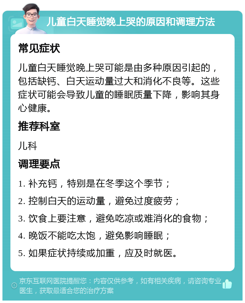 儿童白天睡觉晚上哭的原因和调理方法 常见症状 儿童白天睡觉晚上哭可能是由多种原因引起的，包括缺钙、白天运动量过大和消化不良等。这些症状可能会导致儿童的睡眠质量下降，影响其身心健康。 推荐科室 儿科 调理要点 1. 补充钙，特别是在冬季这个季节； 2. 控制白天的运动量，避免过度疲劳； 3. 饮食上要注意，避免吃凉或难消化的食物； 4. 晚饭不能吃太饱，避免影响睡眠； 5. 如果症状持续或加重，应及时就医。