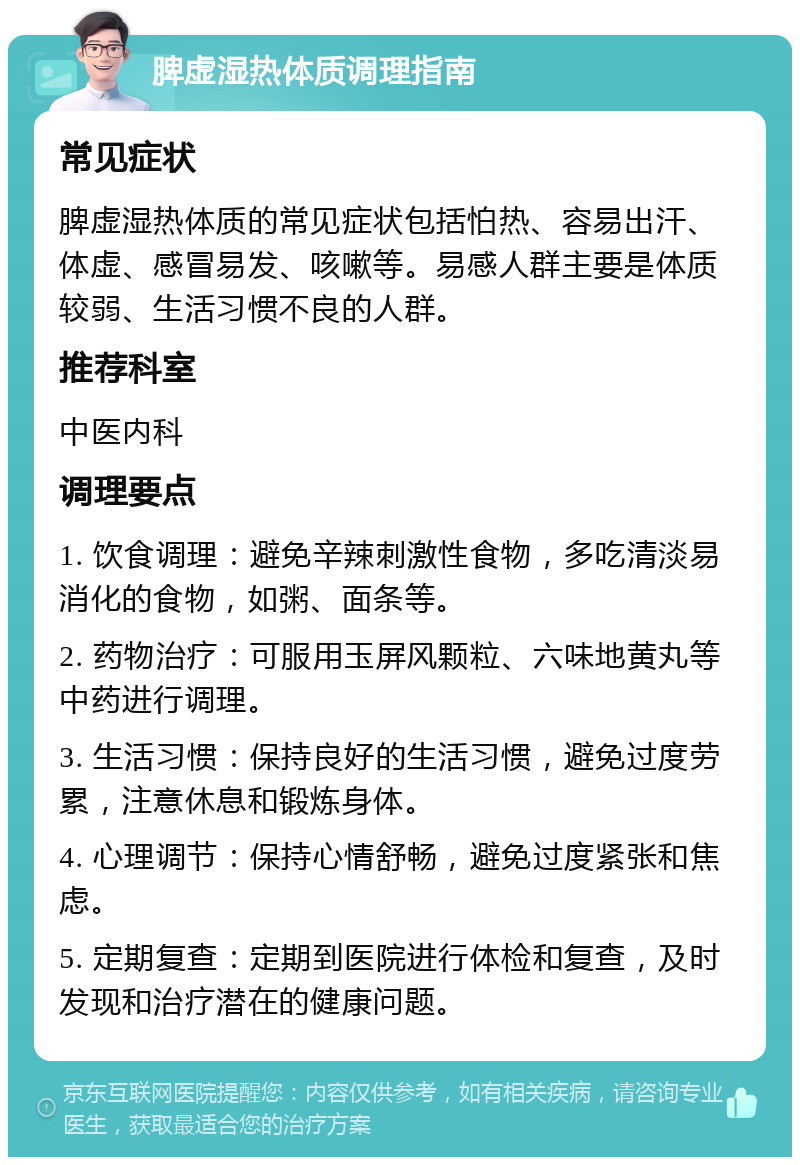 脾虚湿热体质调理指南 常见症状 脾虚湿热体质的常见症状包括怕热、容易出汗、体虚、感冒易发、咳嗽等。易感人群主要是体质较弱、生活习惯不良的人群。 推荐科室 中医内科 调理要点 1. 饮食调理：避免辛辣刺激性食物，多吃清淡易消化的食物，如粥、面条等。 2. 药物治疗：可服用玉屏风颗粒、六味地黄丸等中药进行调理。 3. 生活习惯：保持良好的生活习惯，避免过度劳累，注意休息和锻炼身体。 4. 心理调节：保持心情舒畅，避免过度紧张和焦虑。 5. 定期复查：定期到医院进行体检和复查，及时发现和治疗潜在的健康问题。