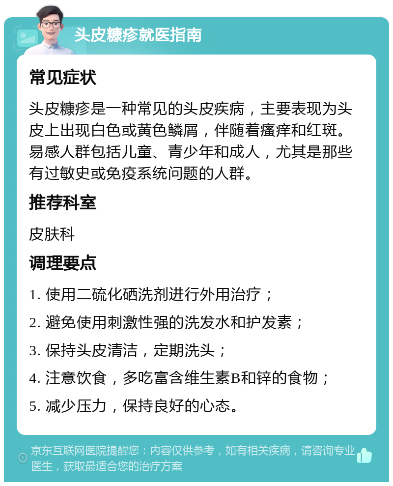 头皮糠疹就医指南 常见症状 头皮糠疹是一种常见的头皮疾病，主要表现为头皮上出现白色或黄色鳞屑，伴随着瘙痒和红斑。易感人群包括儿童、青少年和成人，尤其是那些有过敏史或免疫系统问题的人群。 推荐科室 皮肤科 调理要点 1. 使用二硫化硒洗剂进行外用治疗； 2. 避免使用刺激性强的洗发水和护发素； 3. 保持头皮清洁，定期洗头； 4. 注意饮食，多吃富含维生素B和锌的食物； 5. 减少压力，保持良好的心态。