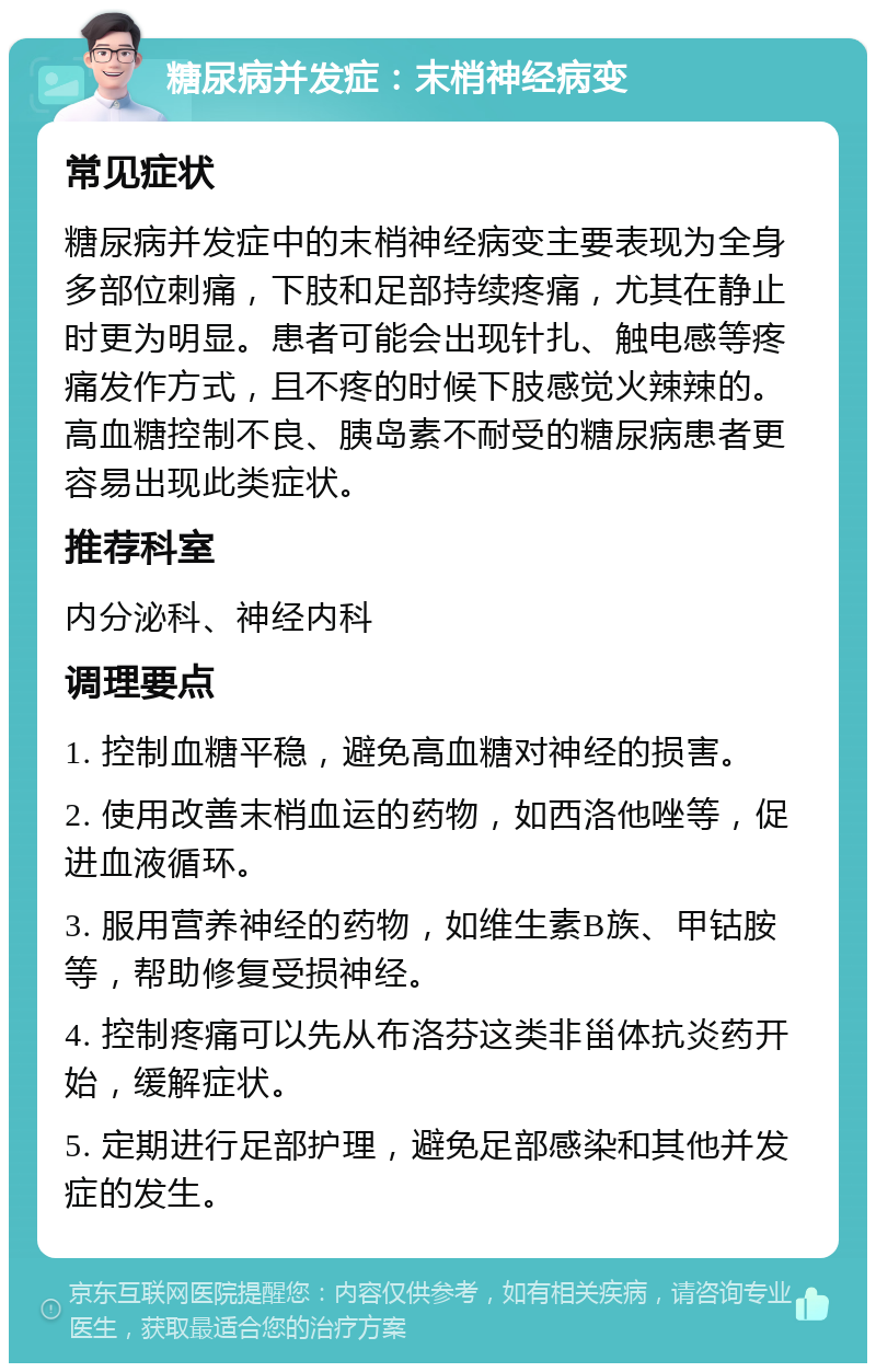 糖尿病并发症：末梢神经病变 常见症状 糖尿病并发症中的末梢神经病变主要表现为全身多部位刺痛，下肢和足部持续疼痛，尤其在静止时更为明显。患者可能会出现针扎、触电感等疼痛发作方式，且不疼的时候下肢感觉火辣辣的。高血糖控制不良、胰岛素不耐受的糖尿病患者更容易出现此类症状。 推荐科室 内分泌科、神经内科 调理要点 1. 控制血糖平稳，避免高血糖对神经的损害。 2. 使用改善末梢血运的药物，如西洛他唑等，促进血液循环。 3. 服用营养神经的药物，如维生素B族、甲钴胺等，帮助修复受损神经。 4. 控制疼痛可以先从布洛芬这类非甾体抗炎药开始，缓解症状。 5. 定期进行足部护理，避免足部感染和其他并发症的发生。