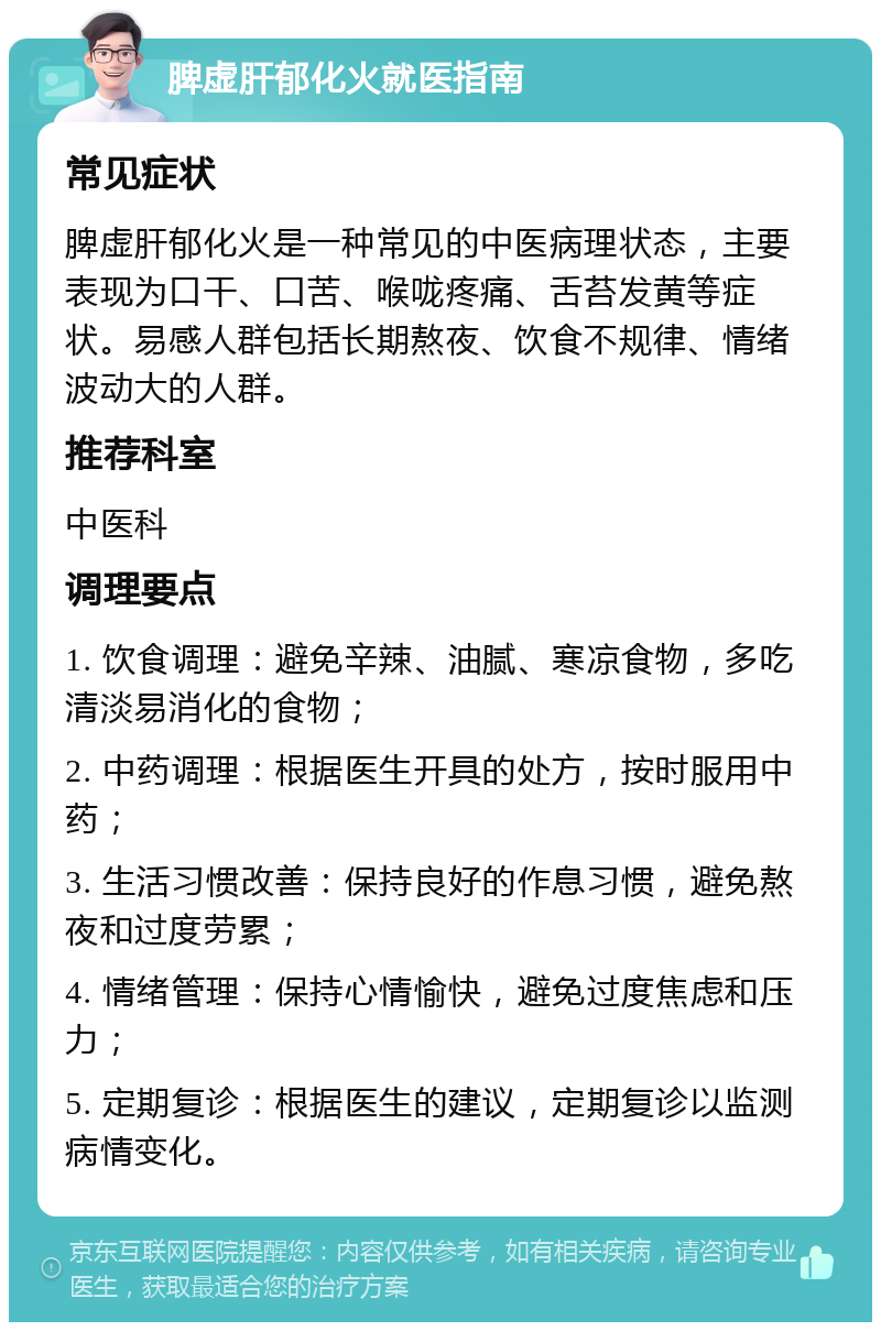 脾虚肝郁化火就医指南 常见症状 脾虚肝郁化火是一种常见的中医病理状态，主要表现为口干、口苦、喉咙疼痛、舌苔发黄等症状。易感人群包括长期熬夜、饮食不规律、情绪波动大的人群。 推荐科室 中医科 调理要点 1. 饮食调理：避免辛辣、油腻、寒凉食物，多吃清淡易消化的食物； 2. 中药调理：根据医生开具的处方，按时服用中药； 3. 生活习惯改善：保持良好的作息习惯，避免熬夜和过度劳累； 4. 情绪管理：保持心情愉快，避免过度焦虑和压力； 5. 定期复诊：根据医生的建议，定期复诊以监测病情变化。