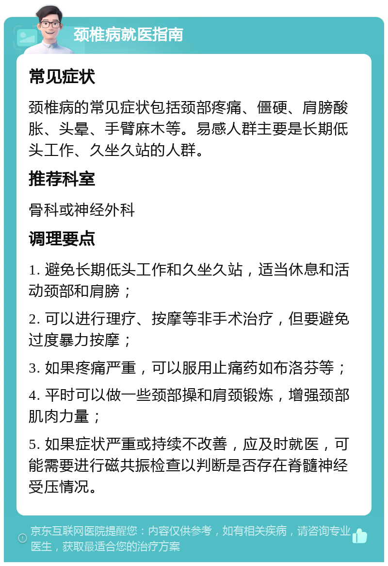 颈椎病就医指南 常见症状 颈椎病的常见症状包括颈部疼痛、僵硬、肩膀酸胀、头晕、手臂麻木等。易感人群主要是长期低头工作、久坐久站的人群。 推荐科室 骨科或神经外科 调理要点 1. 避免长期低头工作和久坐久站，适当休息和活动颈部和肩膀； 2. 可以进行理疗、按摩等非手术治疗，但要避免过度暴力按摩； 3. 如果疼痛严重，可以服用止痛药如布洛芬等； 4. 平时可以做一些颈部操和肩颈锻炼，增强颈部肌肉力量； 5. 如果症状严重或持续不改善，应及时就医，可能需要进行磁共振检查以判断是否存在脊髓神经受压情况。