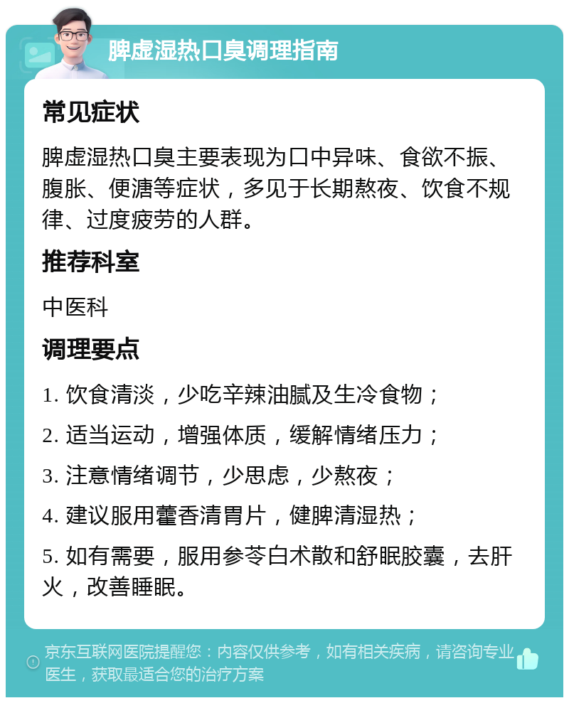 脾虚湿热口臭调理指南 常见症状 脾虚湿热口臭主要表现为口中异味、食欲不振、腹胀、便溏等症状，多见于长期熬夜、饮食不规律、过度疲劳的人群。 推荐科室 中医科 调理要点 1. 饮食清淡，少吃辛辣油腻及生冷食物； 2. 适当运动，增强体质，缓解情绪压力； 3. 注意情绪调节，少思虑，少熬夜； 4. 建议服用藿香清胃片，健脾清湿热； 5. 如有需要，服用参苓白术散和舒眠胶囊，去肝火，改善睡眠。