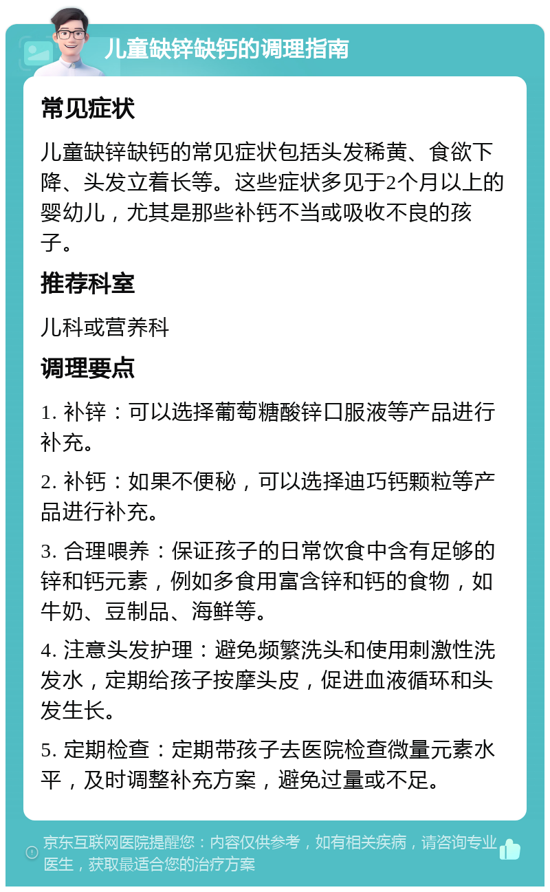 儿童缺锌缺钙的调理指南 常见症状 儿童缺锌缺钙的常见症状包括头发稀黄、食欲下降、头发立着长等。这些症状多见于2个月以上的婴幼儿，尤其是那些补钙不当或吸收不良的孩子。 推荐科室 儿科或营养科 调理要点 1. 补锌：可以选择葡萄糖酸锌口服液等产品进行补充。 2. 补钙：如果不便秘，可以选择迪巧钙颗粒等产品进行补充。 3. 合理喂养：保证孩子的日常饮食中含有足够的锌和钙元素，例如多食用富含锌和钙的食物，如牛奶、豆制品、海鲜等。 4. 注意头发护理：避免频繁洗头和使用刺激性洗发水，定期给孩子按摩头皮，促进血液循环和头发生长。 5. 定期检查：定期带孩子去医院检查微量元素水平，及时调整补充方案，避免过量或不足。