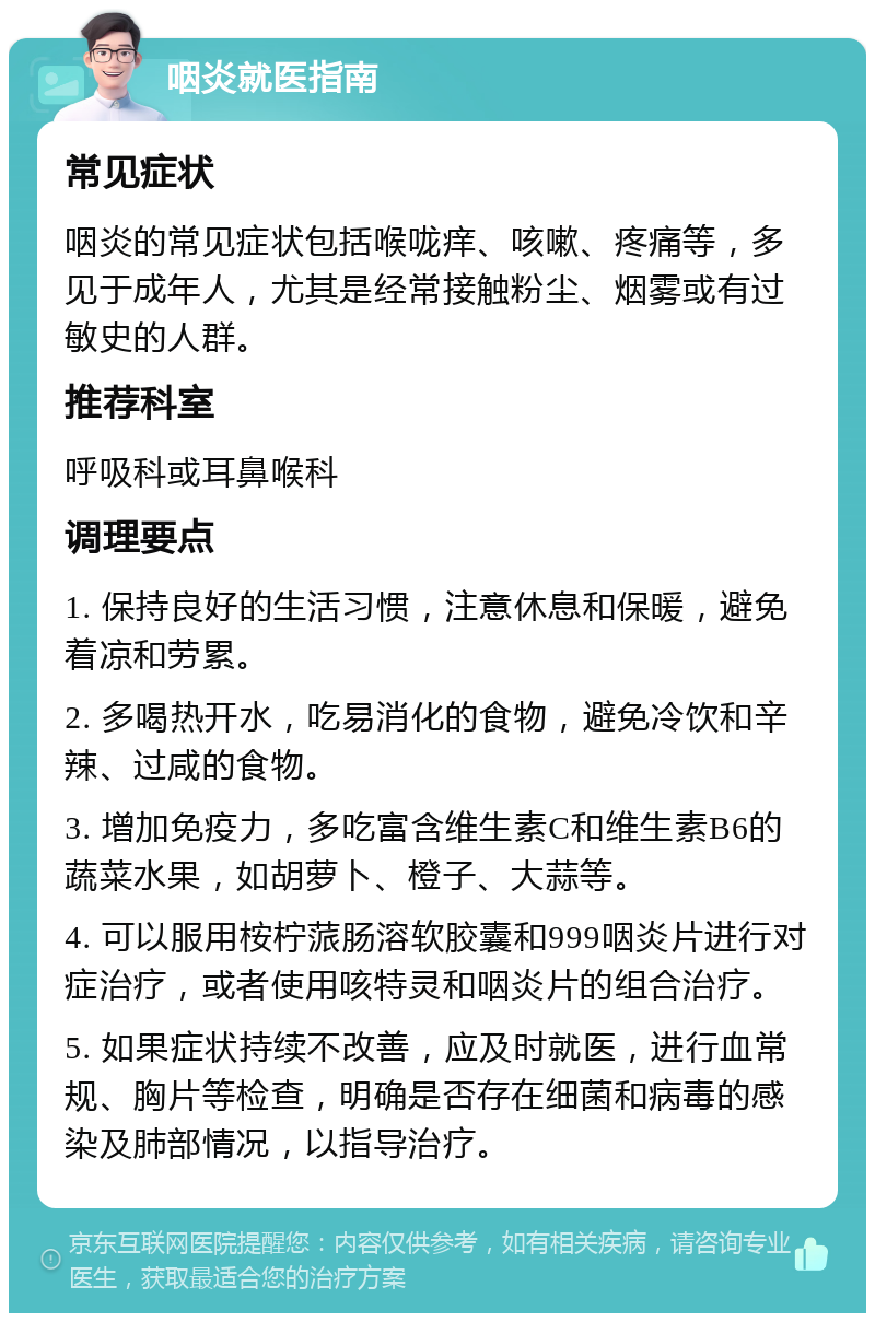 咽炎就医指南 常见症状 咽炎的常见症状包括喉咙痒、咳嗽、疼痛等，多见于成年人，尤其是经常接触粉尘、烟雾或有过敏史的人群。 推荐科室 呼吸科或耳鼻喉科 调理要点 1. 保持良好的生活习惯，注意休息和保暖，避免着凉和劳累。 2. 多喝热开水，吃易消化的食物，避免冷饮和辛辣、过咸的食物。 3. 增加免疫力，多吃富含维生素C和维生素B6的蔬菜水果，如胡萝卜、橙子、大蒜等。 4. 可以服用桉柠蒎肠溶软胶囊和999咽炎片进行对症治疗，或者使用咳特灵和咽炎片的组合治疗。 5. 如果症状持续不改善，应及时就医，进行血常规、胸片等检查，明确是否存在细菌和病毒的感染及肺部情况，以指导治疗。