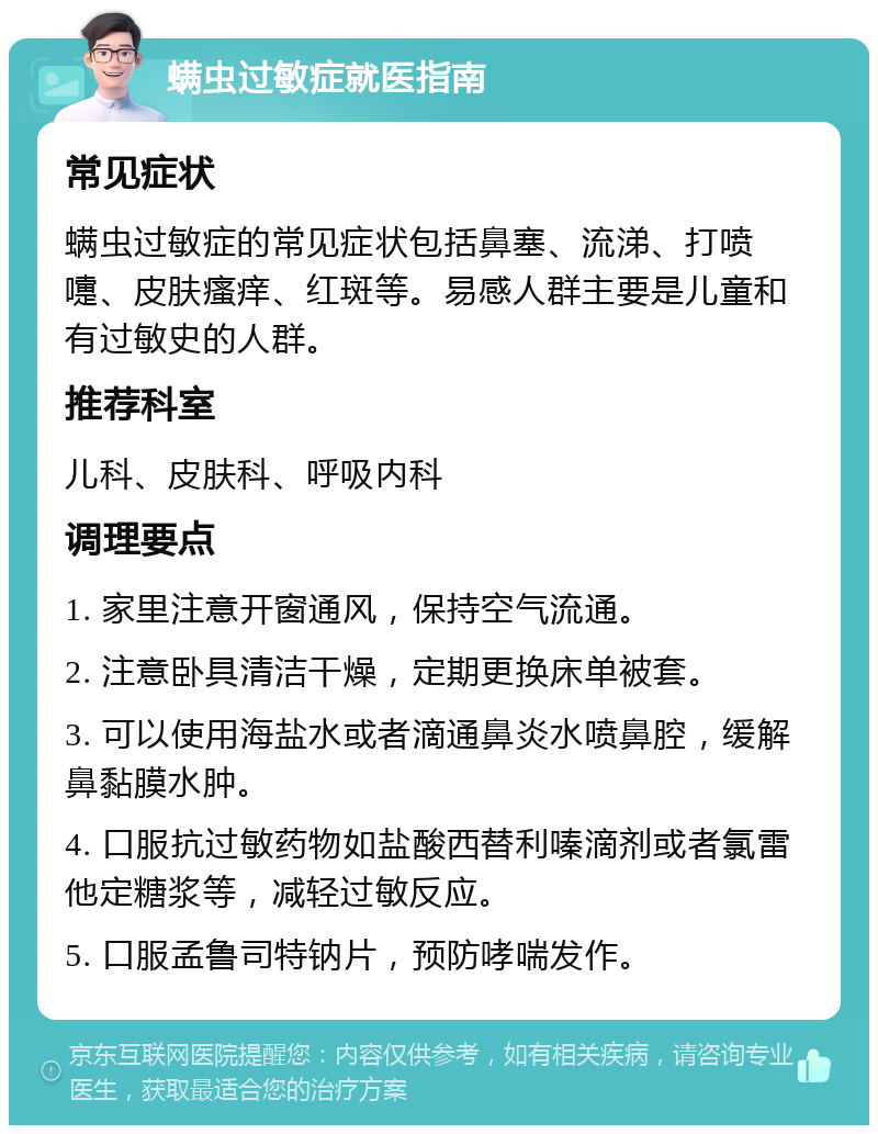 螨虫过敏症就医指南 常见症状 螨虫过敏症的常见症状包括鼻塞、流涕、打喷嚏、皮肤瘙痒、红斑等。易感人群主要是儿童和有过敏史的人群。 推荐科室 儿科、皮肤科、呼吸内科 调理要点 1. 家里注意开窗通风，保持空气流通。 2. 注意卧具清洁干燥，定期更换床单被套。 3. 可以使用海盐水或者滴通鼻炎水喷鼻腔，缓解鼻黏膜水肿。 4. 口服抗过敏药物如盐酸西替利嗪滴剂或者氯雷他定糖浆等，减轻过敏反应。 5. 口服孟鲁司特钠片，预防哮喘发作。