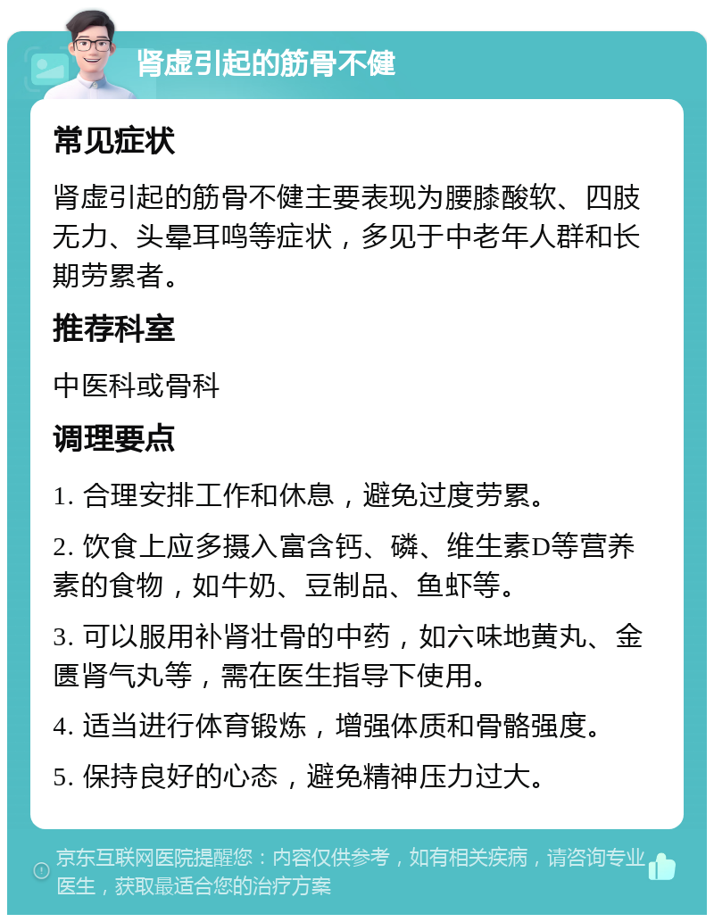 肾虚引起的筋骨不健 常见症状 肾虚引起的筋骨不健主要表现为腰膝酸软、四肢无力、头晕耳鸣等症状，多见于中老年人群和长期劳累者。 推荐科室 中医科或骨科 调理要点 1. 合理安排工作和休息，避免过度劳累。 2. 饮食上应多摄入富含钙、磷、维生素D等营养素的食物，如牛奶、豆制品、鱼虾等。 3. 可以服用补肾壮骨的中药，如六味地黄丸、金匮肾气丸等，需在医生指导下使用。 4. 适当进行体育锻炼，增强体质和骨骼强度。 5. 保持良好的心态，避免精神压力过大。