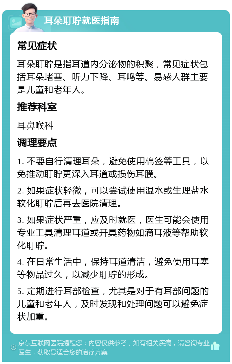 耳朵耵聍就医指南 常见症状 耳朵耵聍是指耳道内分泌物的积聚，常见症状包括耳朵堵塞、听力下降、耳鸣等。易感人群主要是儿童和老年人。 推荐科室 耳鼻喉科 调理要点 1. 不要自行清理耳朵，避免使用棉签等工具，以免推动耵聍更深入耳道或损伤耳膜。 2. 如果症状轻微，可以尝试使用温水或生理盐水软化耵聍后再去医院清理。 3. 如果症状严重，应及时就医，医生可能会使用专业工具清理耳道或开具药物如滴耳液等帮助软化耵聍。 4. 在日常生活中，保持耳道清洁，避免使用耳塞等物品过久，以减少耵聍的形成。 5. 定期进行耳部检查，尤其是对于有耳部问题的儿童和老年人，及时发现和处理问题可以避免症状加重。