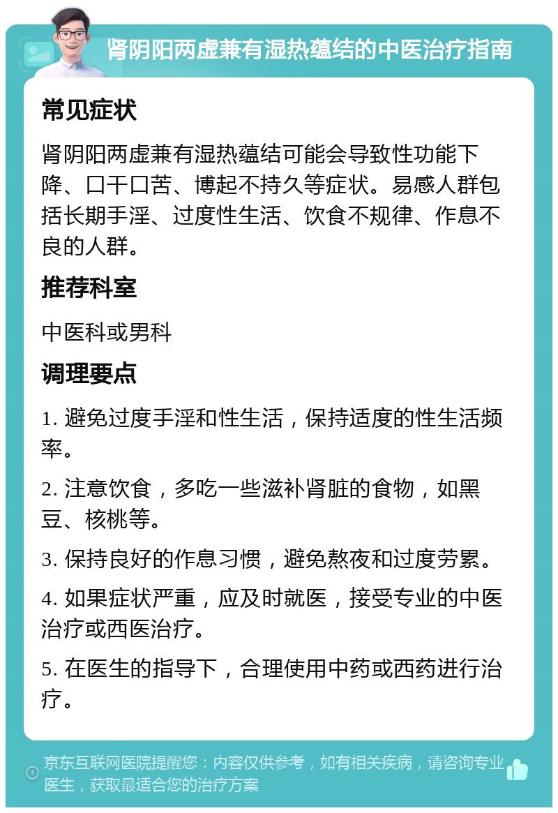 肾阴阳两虚兼有湿热蕴结的中医治疗指南 常见症状 肾阴阳两虚兼有湿热蕴结可能会导致性功能下降、口干口苦、博起不持久等症状。易感人群包括长期手淫、过度性生活、饮食不规律、作息不良的人群。 推荐科室 中医科或男科 调理要点 1. 避免过度手淫和性生活，保持适度的性生活频率。 2. 注意饮食，多吃一些滋补肾脏的食物，如黑豆、核桃等。 3. 保持良好的作息习惯，避免熬夜和过度劳累。 4. 如果症状严重，应及时就医，接受专业的中医治疗或西医治疗。 5. 在医生的指导下，合理使用中药或西药进行治疗。