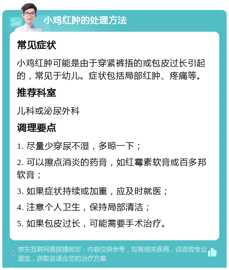 小鸡红肿的处理方法 常见症状 小鸡红肿可能是由于穿紧裤捂的或包皮过长引起的，常见于幼儿。症状包括局部红肿、疼痛等。 推荐科室 儿科或泌尿外科 调理要点 1. 尽量少穿尿不湿，多晾一下； 2. 可以擦点消炎的药膏，如红霉素软膏或百多邦软膏； 3. 如果症状持续或加重，应及时就医； 4. 注意个人卫生，保持局部清洁； 5. 如果包皮过长，可能需要手术治疗。