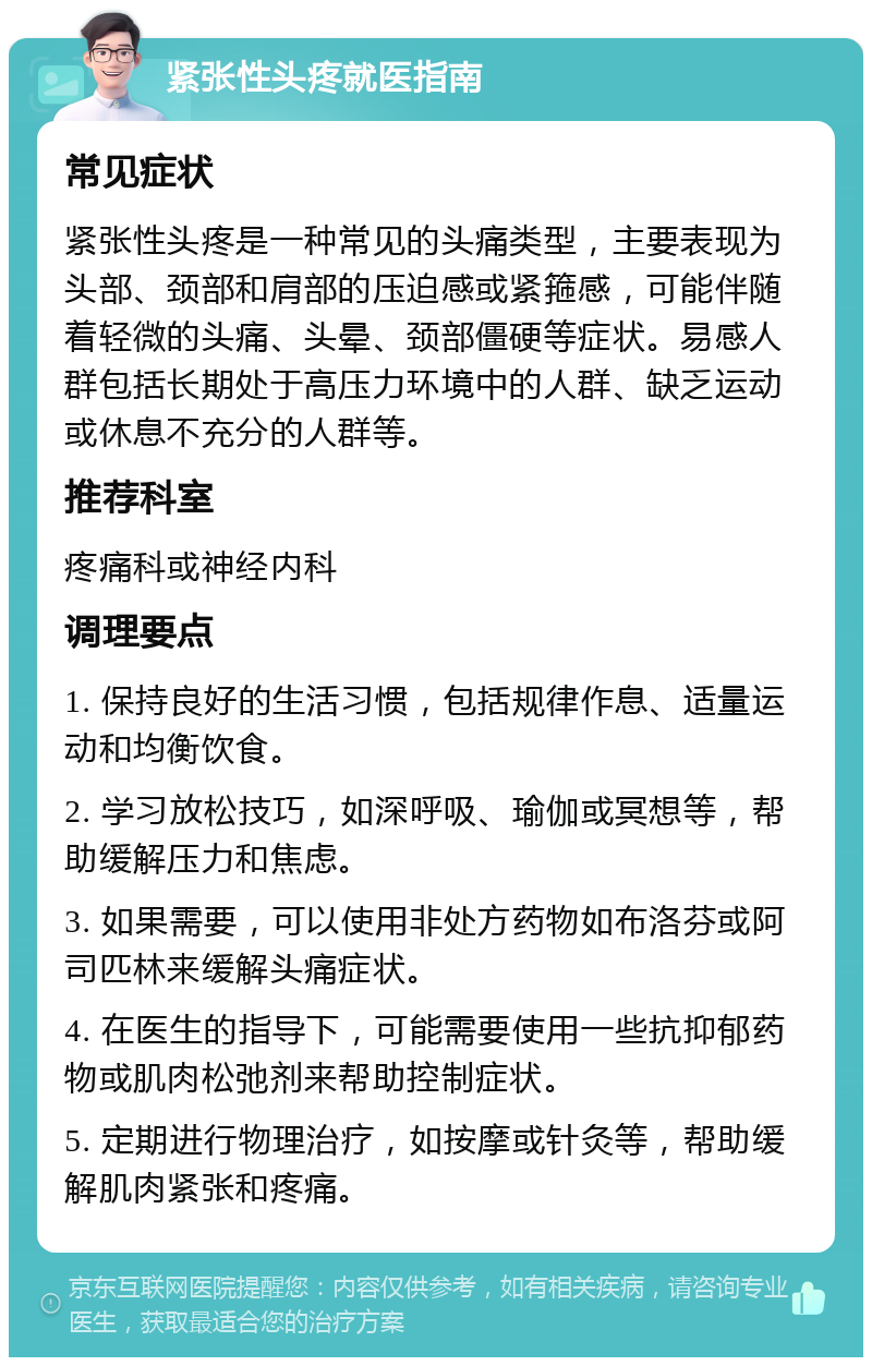 紧张性头疼就医指南 常见症状 紧张性头疼是一种常见的头痛类型，主要表现为头部、颈部和肩部的压迫感或紧箍感，可能伴随着轻微的头痛、头晕、颈部僵硬等症状。易感人群包括长期处于高压力环境中的人群、缺乏运动或休息不充分的人群等。 推荐科室 疼痛科或神经内科 调理要点 1. 保持良好的生活习惯，包括规律作息、适量运动和均衡饮食。 2. 学习放松技巧，如深呼吸、瑜伽或冥想等，帮助缓解压力和焦虑。 3. 如果需要，可以使用非处方药物如布洛芬或阿司匹林来缓解头痛症状。 4. 在医生的指导下，可能需要使用一些抗抑郁药物或肌肉松弛剂来帮助控制症状。 5. 定期进行物理治疗，如按摩或针灸等，帮助缓解肌肉紧张和疼痛。