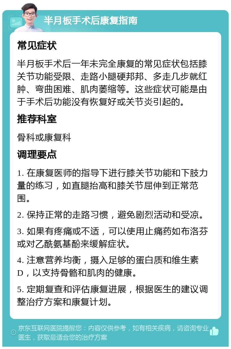 半月板手术后康复指南 常见症状 半月板手术后一年未完全康复的常见症状包括膝关节功能受限、走路小腿硬邦邦、多走几步就红肿、弯曲困难、肌肉萎缩等。这些症状可能是由于手术后功能没有恢复好或关节炎引起的。 推荐科室 骨科或康复科 调理要点 1. 在康复医师的指导下进行膝关节功能和下肢力量的练习，如直腿抬高和膝关节屈伸到正常范围。 2. 保持正常的走路习惯，避免剧烈活动和受凉。 3. 如果有疼痛或不适，可以使用止痛药如布洛芬或对乙酰氨基酚来缓解症状。 4. 注意营养均衡，摄入足够的蛋白质和维生素D，以支持骨骼和肌肉的健康。 5. 定期复查和评估康复进展，根据医生的建议调整治疗方案和康复计划。