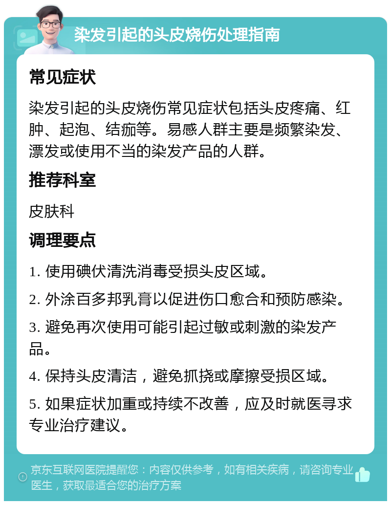 染发引起的头皮烧伤处理指南 常见症状 染发引起的头皮烧伤常见症状包括头皮疼痛、红肿、起泡、结痂等。易感人群主要是频繁染发、漂发或使用不当的染发产品的人群。 推荐科室 皮肤科 调理要点 1. 使用碘伏清洗消毒受损头皮区域。 2. 外涂百多邦乳膏以促进伤口愈合和预防感染。 3. 避免再次使用可能引起过敏或刺激的染发产品。 4. 保持头皮清洁，避免抓挠或摩擦受损区域。 5. 如果症状加重或持续不改善，应及时就医寻求专业治疗建议。