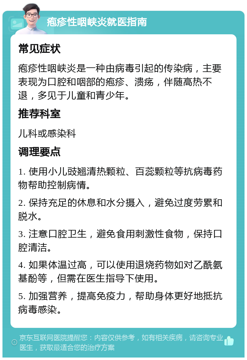 疱疹性咽峡炎就医指南 常见症状 疱疹性咽峡炎是一种由病毒引起的传染病，主要表现为口腔和咽部的疱疹、溃疡，伴随高热不退，多见于儿童和青少年。 推荐科室 儿科或感染科 调理要点 1. 使用小儿豉翘清热颗粒、百蕊颗粒等抗病毒药物帮助控制病情。 2. 保持充足的休息和水分摄入，避免过度劳累和脱水。 3. 注意口腔卫生，避免食用刺激性食物，保持口腔清洁。 4. 如果体温过高，可以使用退烧药物如对乙酰氨基酚等，但需在医生指导下使用。 5. 加强营养，提高免疫力，帮助身体更好地抵抗病毒感染。