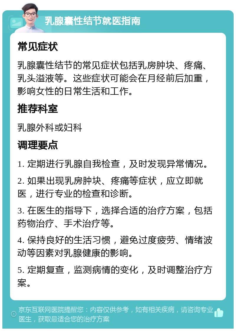 乳腺囊性结节就医指南 常见症状 乳腺囊性结节的常见症状包括乳房肿块、疼痛、乳头溢液等。这些症状可能会在月经前后加重，影响女性的日常生活和工作。 推荐科室 乳腺外科或妇科 调理要点 1. 定期进行乳腺自我检查，及时发现异常情况。 2. 如果出现乳房肿块、疼痛等症状，应立即就医，进行专业的检查和诊断。 3. 在医生的指导下，选择合适的治疗方案，包括药物治疗、手术治疗等。 4. 保持良好的生活习惯，避免过度疲劳、情绪波动等因素对乳腺健康的影响。 5. 定期复查，监测病情的变化，及时调整治疗方案。