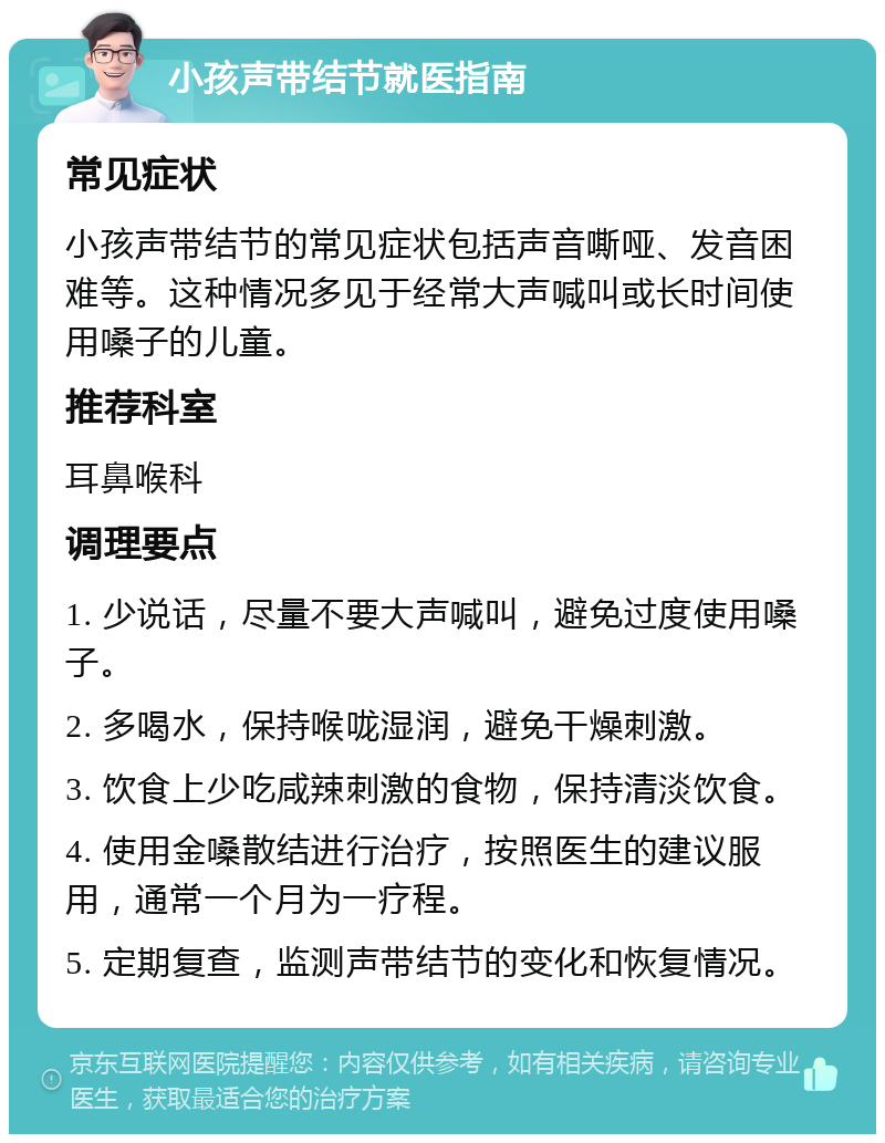 小孩声带结节就医指南 常见症状 小孩声带结节的常见症状包括声音嘶哑、发音困难等。这种情况多见于经常大声喊叫或长时间使用嗓子的儿童。 推荐科室 耳鼻喉科 调理要点 1. 少说话，尽量不要大声喊叫，避免过度使用嗓子。 2. 多喝水，保持喉咙湿润，避免干燥刺激。 3. 饮食上少吃咸辣刺激的食物，保持清淡饮食。 4. 使用金嗓散结进行治疗，按照医生的建议服用，通常一个月为一疗程。 5. 定期复查，监测声带结节的变化和恢复情况。