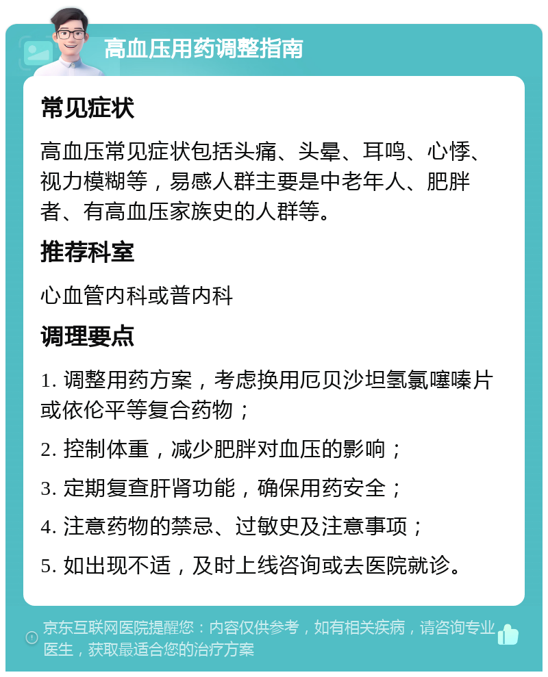 高血压用药调整指南 常见症状 高血压常见症状包括头痛、头晕、耳鸣、心悸、视力模糊等，易感人群主要是中老年人、肥胖者、有高血压家族史的人群等。 推荐科室 心血管内科或普内科 调理要点 1. 调整用药方案，考虑换用厄贝沙坦氢氯噻嗪片或依伦平等复合药物； 2. 控制体重，减少肥胖对血压的影响； 3. 定期复查肝肾功能，确保用药安全； 4. 注意药物的禁忌、过敏史及注意事项； 5. 如出现不适，及时上线咨询或去医院就诊。