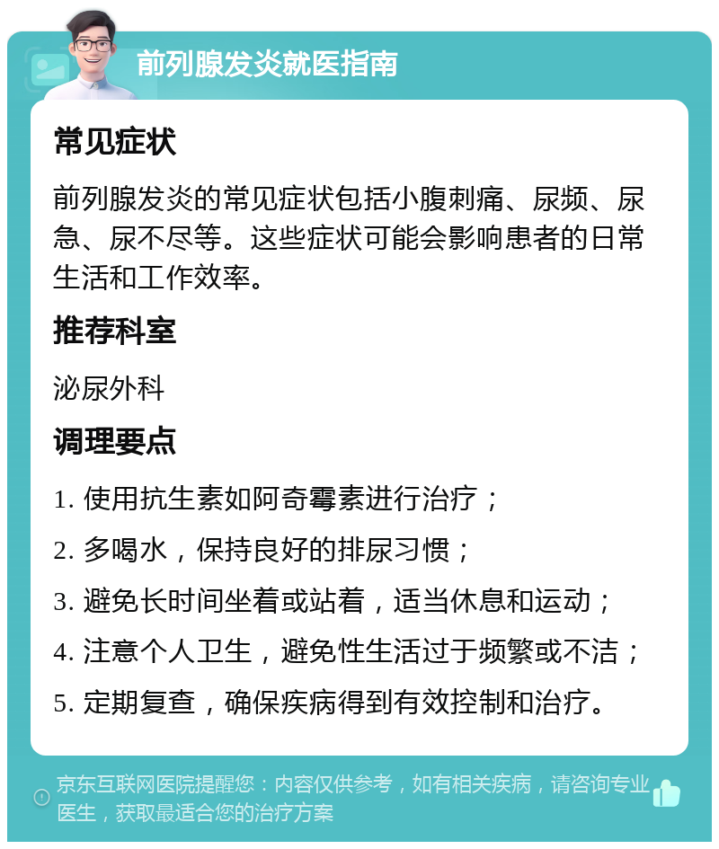 前列腺发炎就医指南 常见症状 前列腺发炎的常见症状包括小腹刺痛、尿频、尿急、尿不尽等。这些症状可能会影响患者的日常生活和工作效率。 推荐科室 泌尿外科 调理要点 1. 使用抗生素如阿奇霉素进行治疗； 2. 多喝水，保持良好的排尿习惯； 3. 避免长时间坐着或站着，适当休息和运动； 4. 注意个人卫生，避免性生活过于频繁或不洁； 5. 定期复查，确保疾病得到有效控制和治疗。