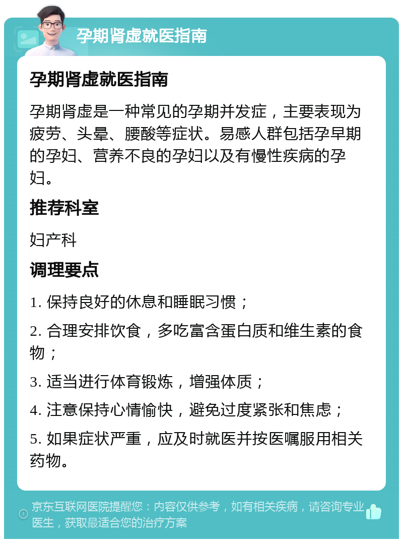 孕期肾虚就医指南 孕期肾虚就医指南 孕期肾虚是一种常见的孕期并发症，主要表现为疲劳、头晕、腰酸等症状。易感人群包括孕早期的孕妇、营养不良的孕妇以及有慢性疾病的孕妇。 推荐科室 妇产科 调理要点 1. 保持良好的休息和睡眠习惯； 2. 合理安排饮食，多吃富含蛋白质和维生素的食物； 3. 适当进行体育锻炼，增强体质； 4. 注意保持心情愉快，避免过度紧张和焦虑； 5. 如果症状严重，应及时就医并按医嘱服用相关药物。