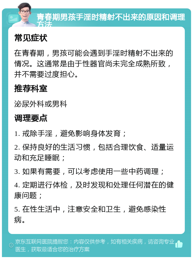 青春期男孩手淫时精射不出来的原因和调理方法 常见症状 在青春期，男孩可能会遇到手淫时精射不出来的情况。这通常是由于性器官尚未完全成熟所致，并不需要过度担心。 推荐科室 泌尿外科或男科 调理要点 1. 戒除手淫，避免影响身体发育； 2. 保持良好的生活习惯，包括合理饮食、适量运动和充足睡眠； 3. 如果有需要，可以考虑使用一些中药调理； 4. 定期进行体检，及时发现和处理任何潜在的健康问题； 5. 在性生活中，注意安全和卫生，避免感染性病。