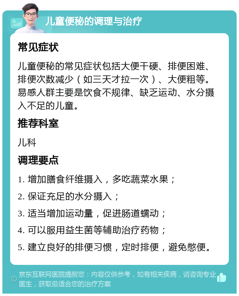 儿童便秘的调理与治疗 常见症状 儿童便秘的常见症状包括大便干硬、排便困难、排便次数减少（如三天才拉一次）、大便粗等。易感人群主要是饮食不规律、缺乏运动、水分摄入不足的儿童。 推荐科室 儿科 调理要点 1. 增加膳食纤维摄入，多吃蔬菜水果； 2. 保证充足的水分摄入； 3. 适当增加运动量，促进肠道蠕动； 4. 可以服用益生菌等辅助治疗药物； 5. 建立良好的排便习惯，定时排便，避免憋便。