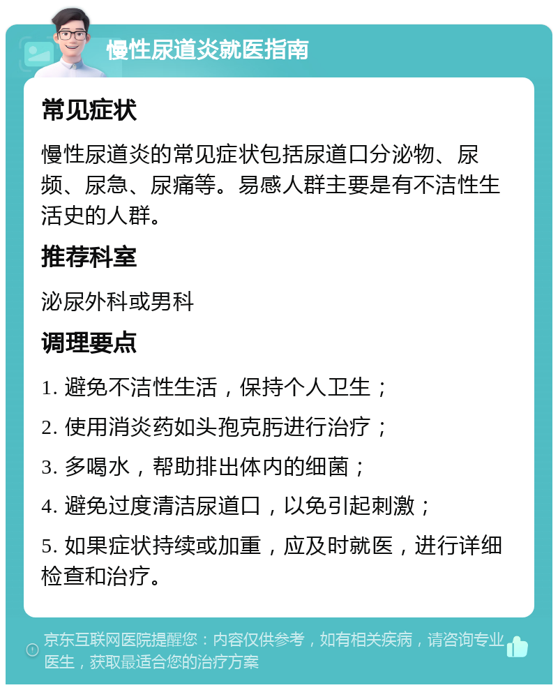 慢性尿道炎就医指南 常见症状 慢性尿道炎的常见症状包括尿道口分泌物、尿频、尿急、尿痛等。易感人群主要是有不洁性生活史的人群。 推荐科室 泌尿外科或男科 调理要点 1. 避免不洁性生活，保持个人卫生； 2. 使用消炎药如头孢克肟进行治疗； 3. 多喝水，帮助排出体内的细菌； 4. 避免过度清洁尿道口，以免引起刺激； 5. 如果症状持续或加重，应及时就医，进行详细检查和治疗。