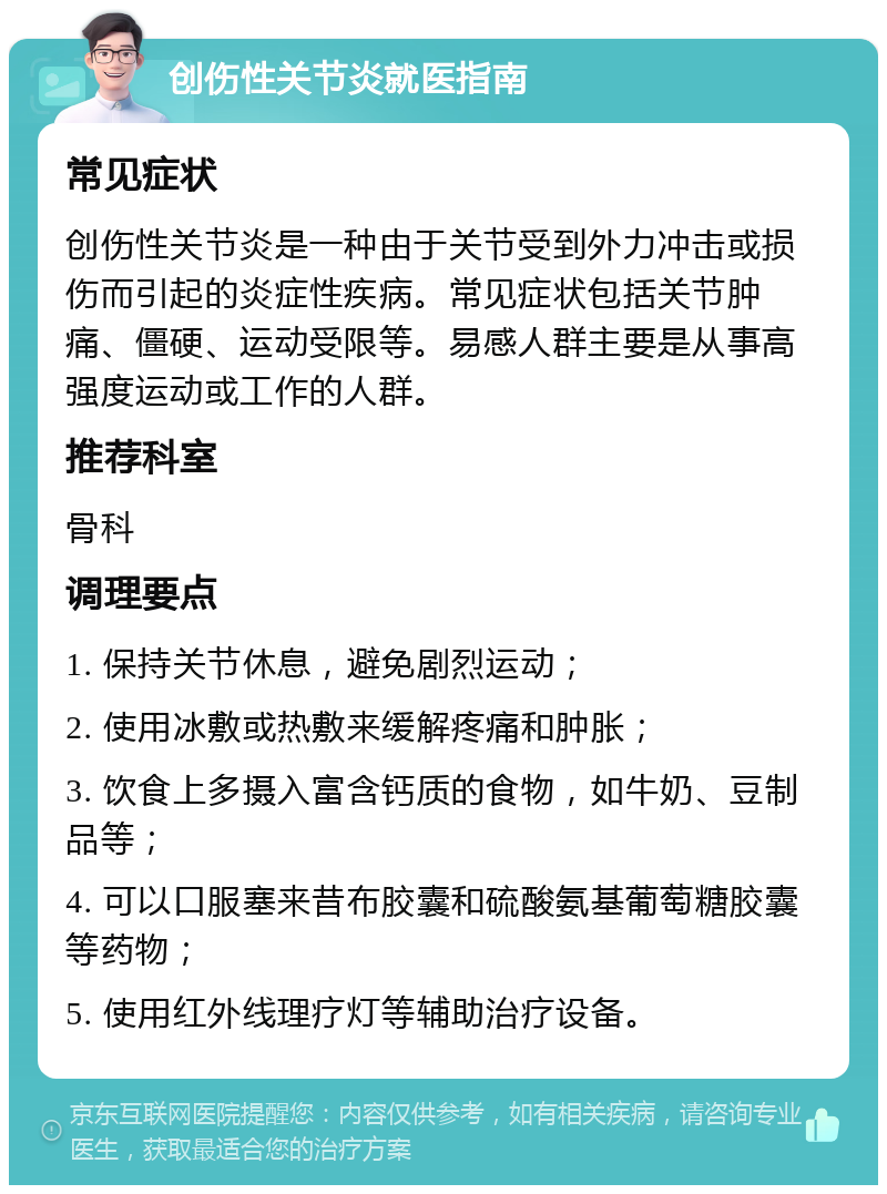 创伤性关节炎就医指南 常见症状 创伤性关节炎是一种由于关节受到外力冲击或损伤而引起的炎症性疾病。常见症状包括关节肿痛、僵硬、运动受限等。易感人群主要是从事高强度运动或工作的人群。 推荐科室 骨科 调理要点 1. 保持关节休息，避免剧烈运动； 2. 使用冰敷或热敷来缓解疼痛和肿胀； 3. 饮食上多摄入富含钙质的食物，如牛奶、豆制品等； 4. 可以口服塞来昔布胶囊和硫酸氨基葡萄糖胶囊等药物； 5. 使用红外线理疗灯等辅助治疗设备。