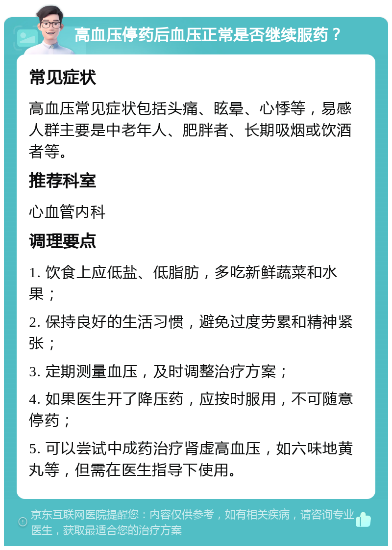 高血压停药后血压正常是否继续服药？ 常见症状 高血压常见症状包括头痛、眩晕、心悸等，易感人群主要是中老年人、肥胖者、长期吸烟或饮酒者等。 推荐科室 心血管内科 调理要点 1. 饮食上应低盐、低脂肪，多吃新鲜蔬菜和水果； 2. 保持良好的生活习惯，避免过度劳累和精神紧张； 3. 定期测量血压，及时调整治疗方案； 4. 如果医生开了降压药，应按时服用，不可随意停药； 5. 可以尝试中成药治疗肾虚高血压，如六味地黄丸等，但需在医生指导下使用。