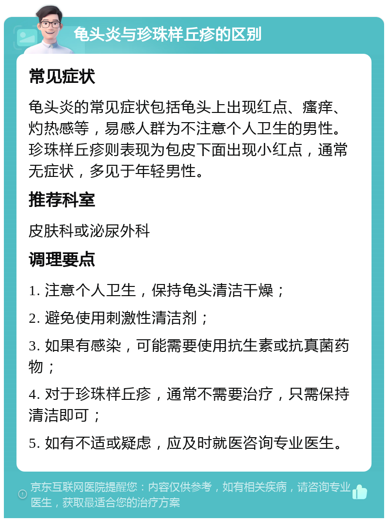 龟头炎与珍珠样丘疹的区别 常见症状 龟头炎的常见症状包括龟头上出现红点、瘙痒、灼热感等，易感人群为不注意个人卫生的男性。珍珠样丘疹则表现为包皮下面出现小红点，通常无症状，多见于年轻男性。 推荐科室 皮肤科或泌尿外科 调理要点 1. 注意个人卫生，保持龟头清洁干燥； 2. 避免使用刺激性清洁剂； 3. 如果有感染，可能需要使用抗生素或抗真菌药物； 4. 对于珍珠样丘疹，通常不需要治疗，只需保持清洁即可； 5. 如有不适或疑虑，应及时就医咨询专业医生。