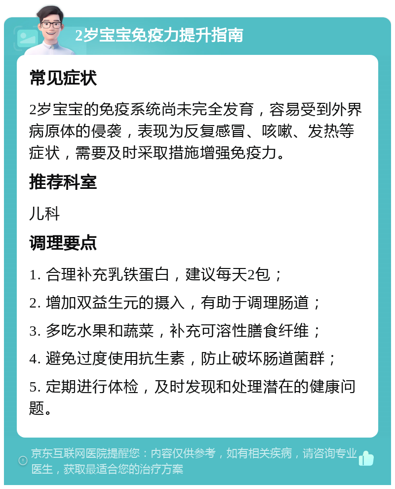 2岁宝宝免疫力提升指南 常见症状 2岁宝宝的免疫系统尚未完全发育，容易受到外界病原体的侵袭，表现为反复感冒、咳嗽、发热等症状，需要及时采取措施增强免疫力。 推荐科室 儿科 调理要点 1. 合理补充乳铁蛋白，建议每天2包； 2. 增加双益生元的摄入，有助于调理肠道； 3. 多吃水果和蔬菜，补充可溶性膳食纤维； 4. 避免过度使用抗生素，防止破坏肠道菌群； 5. 定期进行体检，及时发现和处理潜在的健康问题。