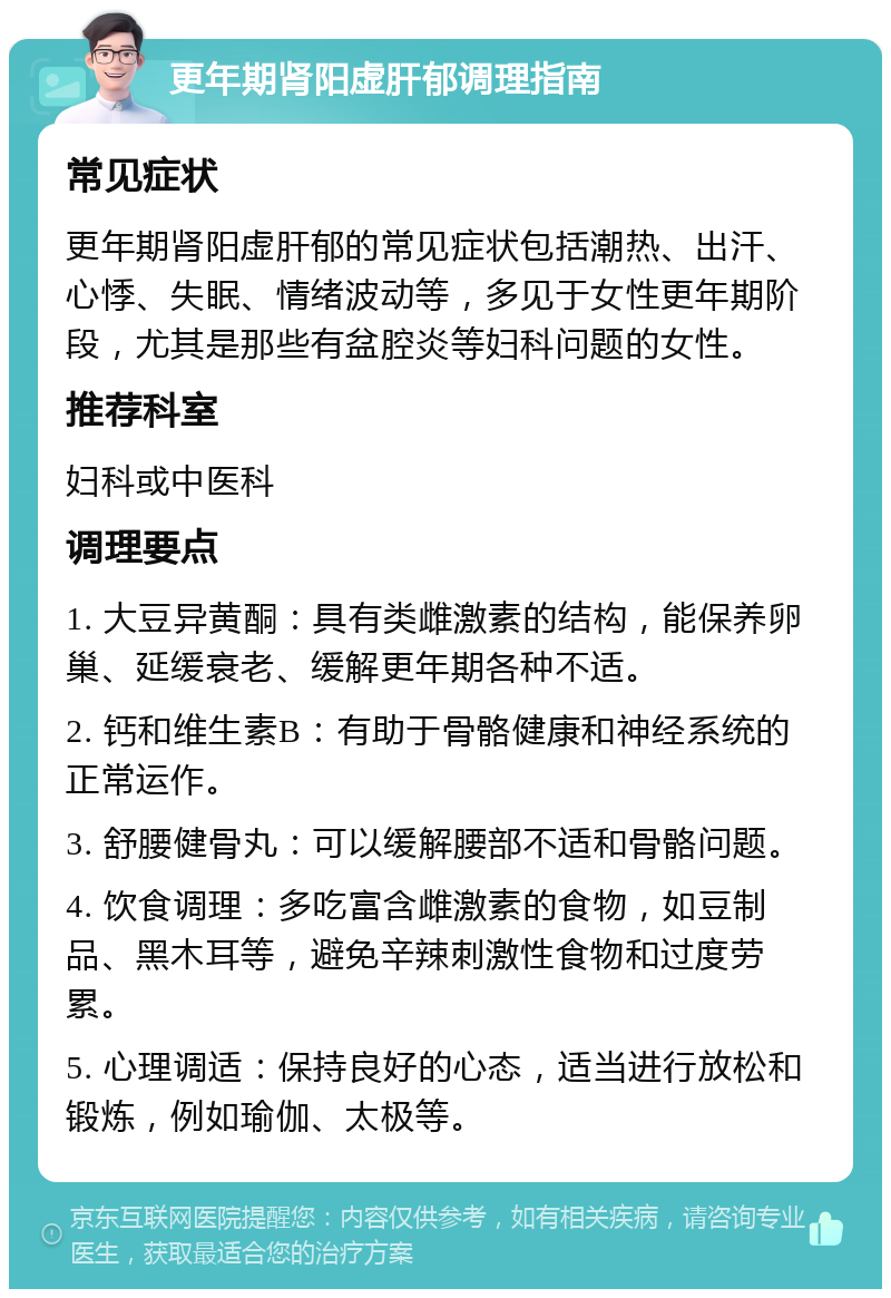 更年期肾阳虚肝郁调理指南 常见症状 更年期肾阳虚肝郁的常见症状包括潮热、出汗、心悸、失眠、情绪波动等，多见于女性更年期阶段，尤其是那些有盆腔炎等妇科问题的女性。 推荐科室 妇科或中医科 调理要点 1. 大豆异黄酮：具有类雌激素的结构，能保养卵巢、延缓衰老、缓解更年期各种不适。 2. 钙和维生素B：有助于骨骼健康和神经系统的正常运作。 3. 舒腰健骨丸：可以缓解腰部不适和骨骼问题。 4. 饮食调理：多吃富含雌激素的食物，如豆制品、黑木耳等，避免辛辣刺激性食物和过度劳累。 5. 心理调适：保持良好的心态，适当进行放松和锻炼，例如瑜伽、太极等。