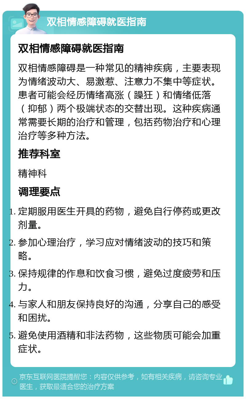 双相情感障碍就医指南 双相情感障碍就医指南 双相情感障碍是一种常见的精神疾病，主要表现为情绪波动大、易激惹、注意力不集中等症状。患者可能会经历情绪高涨（躁狂）和情绪低落（抑郁）两个极端状态的交替出现。这种疾病通常需要长期的治疗和管理，包括药物治疗和心理治疗等多种方法。 推荐科室 精神科 调理要点 定期服用医生开具的药物，避免自行停药或更改剂量。 参加心理治疗，学习应对情绪波动的技巧和策略。 保持规律的作息和饮食习惯，避免过度疲劳和压力。 与家人和朋友保持良好的沟通，分享自己的感受和困扰。 避免使用酒精和非法药物，这些物质可能会加重症状。