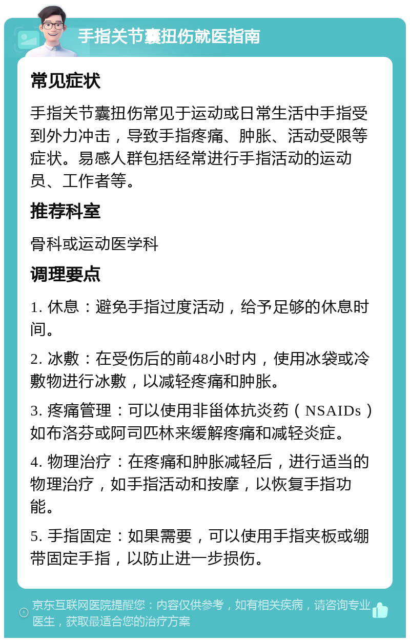 手指关节囊扭伤就医指南 常见症状 手指关节囊扭伤常见于运动或日常生活中手指受到外力冲击，导致手指疼痛、肿胀、活动受限等症状。易感人群包括经常进行手指活动的运动员、工作者等。 推荐科室 骨科或运动医学科 调理要点 1. 休息：避免手指过度活动，给予足够的休息时间。 2. 冰敷：在受伤后的前48小时内，使用冰袋或冷敷物进行冰敷，以减轻疼痛和肿胀。 3. 疼痛管理：可以使用非甾体抗炎药（NSAIDs）如布洛芬或阿司匹林来缓解疼痛和减轻炎症。 4. 物理治疗：在疼痛和肿胀减轻后，进行适当的物理治疗，如手指活动和按摩，以恢复手指功能。 5. 手指固定：如果需要，可以使用手指夹板或绷带固定手指，以防止进一步损伤。