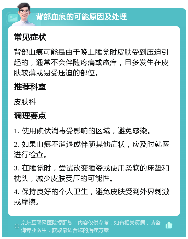 背部血痕的可能原因及处理 常见症状 背部血痕可能是由于晚上睡觉时皮肤受到压迫引起的，通常不会伴随疼痛或瘙痒，且多发生在皮肤较薄或易受压迫的部位。 推荐科室 皮肤科 调理要点 1. 使用碘伏消毒受影响的区域，避免感染。 2. 如果血痕不消退或伴随其他症状，应及时就医进行检查。 3. 在睡觉时，尝试改变睡姿或使用柔软的床垫和枕头，减少皮肤受压的可能性。 4. 保持良好的个人卫生，避免皮肤受到外界刺激或摩擦。