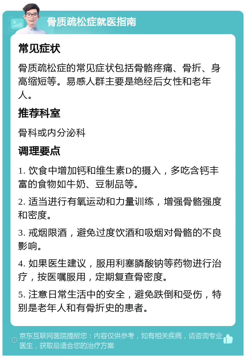 骨质疏松症就医指南 常见症状 骨质疏松症的常见症状包括骨骼疼痛、骨折、身高缩短等。易感人群主要是绝经后女性和老年人。 推荐科室 骨科或内分泌科 调理要点 1. 饮食中增加钙和维生素D的摄入，多吃含钙丰富的食物如牛奶、豆制品等。 2. 适当进行有氧运动和力量训练，增强骨骼强度和密度。 3. 戒烟限酒，避免过度饮酒和吸烟对骨骼的不良影响。 4. 如果医生建议，服用利塞膦酸钠等药物进行治疗，按医嘱服用，定期复查骨密度。 5. 注意日常生活中的安全，避免跌倒和受伤，特别是老年人和有骨折史的患者。