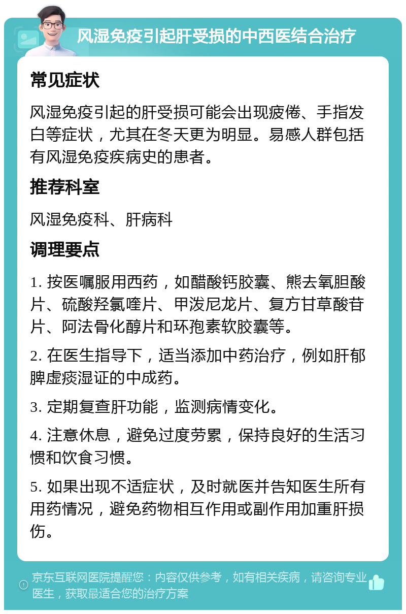 风湿免疫引起肝受损的中西医结合治疗 常见症状 风湿免疫引起的肝受损可能会出现疲倦、手指发白等症状，尤其在冬天更为明显。易感人群包括有风湿免疫疾病史的患者。 推荐科室 风湿免疫科、肝病科 调理要点 1. 按医嘱服用西药，如醋酸钙胶囊、熊去氧胆酸片、硫酸羟氯喹片、甲泼尼龙片、复方甘草酸苷片、阿法骨化醇片和环孢素软胶囊等。 2. 在医生指导下，适当添加中药治疗，例如肝郁脾虚痰湿证的中成药。 3. 定期复查肝功能，监测病情变化。 4. 注意休息，避免过度劳累，保持良好的生活习惯和饮食习惯。 5. 如果出现不适症状，及时就医并告知医生所有用药情况，避免药物相互作用或副作用加重肝损伤。