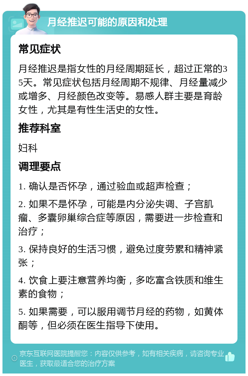 月经推迟可能的原因和处理 常见症状 月经推迟是指女性的月经周期延长，超过正常的35天。常见症状包括月经周期不规律、月经量减少或增多、月经颜色改变等。易感人群主要是育龄女性，尤其是有性生活史的女性。 推荐科室 妇科 调理要点 1. 确认是否怀孕，通过验血或超声检查； 2. 如果不是怀孕，可能是内分泌失调、子宫肌瘤、多囊卵巢综合症等原因，需要进一步检查和治疗； 3. 保持良好的生活习惯，避免过度劳累和精神紧张； 4. 饮食上要注意营养均衡，多吃富含铁质和维生素的食物； 5. 如果需要，可以服用调节月经的药物，如黄体酮等，但必须在医生指导下使用。