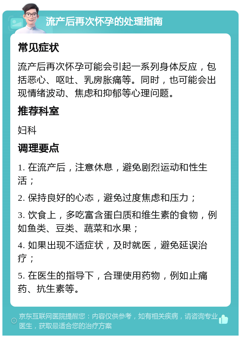 流产后再次怀孕的处理指南 常见症状 流产后再次怀孕可能会引起一系列身体反应，包括恶心、呕吐、乳房胀痛等。同时，也可能会出现情绪波动、焦虑和抑郁等心理问题。 推荐科室 妇科 调理要点 1. 在流产后，注意休息，避免剧烈运动和性生活； 2. 保持良好的心态，避免过度焦虑和压力； 3. 饮食上，多吃富含蛋白质和维生素的食物，例如鱼类、豆类、蔬菜和水果； 4. 如果出现不适症状，及时就医，避免延误治疗； 5. 在医生的指导下，合理使用药物，例如止痛药、抗生素等。