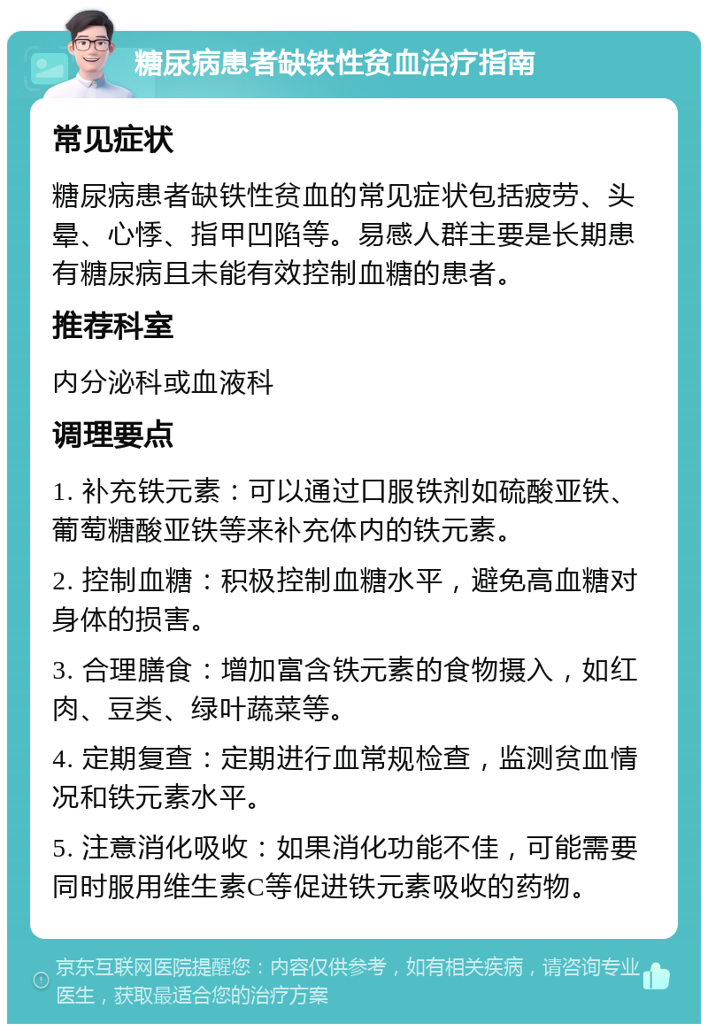 糖尿病患者缺铁性贫血治疗指南 常见症状 糖尿病患者缺铁性贫血的常见症状包括疲劳、头晕、心悸、指甲凹陷等。易感人群主要是长期患有糖尿病且未能有效控制血糖的患者。 推荐科室 内分泌科或血液科 调理要点 1. 补充铁元素：可以通过口服铁剂如硫酸亚铁、葡萄糖酸亚铁等来补充体内的铁元素。 2. 控制血糖：积极控制血糖水平，避免高血糖对身体的损害。 3. 合理膳食：增加富含铁元素的食物摄入，如红肉、豆类、绿叶蔬菜等。 4. 定期复查：定期进行血常规检查，监测贫血情况和铁元素水平。 5. 注意消化吸收：如果消化功能不佳，可能需要同时服用维生素C等促进铁元素吸收的药物。