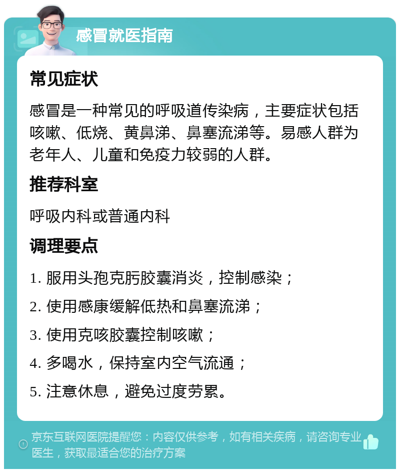 感冒就医指南 常见症状 感冒是一种常见的呼吸道传染病，主要症状包括咳嗽、低烧、黄鼻涕、鼻塞流涕等。易感人群为老年人、儿童和免疫力较弱的人群。 推荐科室 呼吸内科或普通内科 调理要点 1. 服用头孢克肟胶囊消炎，控制感染； 2. 使用感康缓解低热和鼻塞流涕； 3. 使用克咳胶囊控制咳嗽； 4. 多喝水，保持室内空气流通； 5. 注意休息，避免过度劳累。