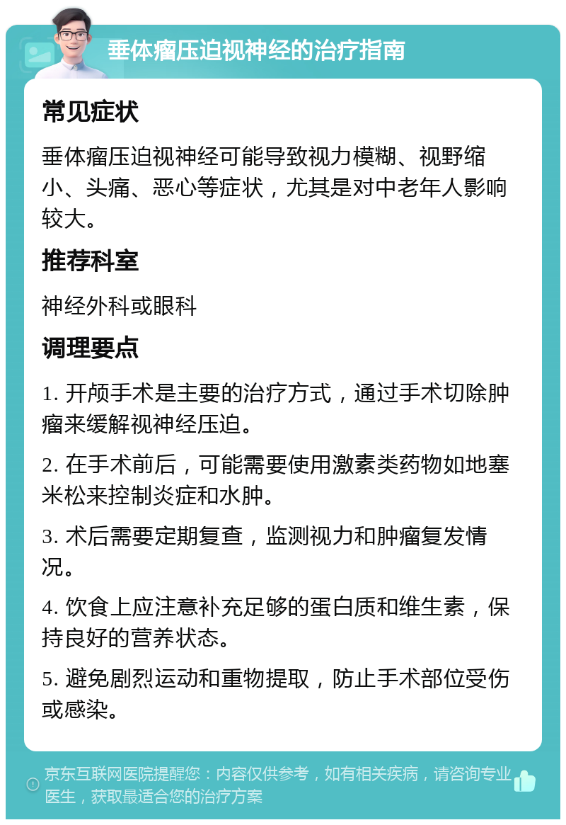 垂体瘤压迫视神经的治疗指南 常见症状 垂体瘤压迫视神经可能导致视力模糊、视野缩小、头痛、恶心等症状，尤其是对中老年人影响较大。 推荐科室 神经外科或眼科 调理要点 1. 开颅手术是主要的治疗方式，通过手术切除肿瘤来缓解视神经压迫。 2. 在手术前后，可能需要使用激素类药物如地塞米松来控制炎症和水肿。 3. 术后需要定期复查，监测视力和肿瘤复发情况。 4. 饮食上应注意补充足够的蛋白质和维生素，保持良好的营养状态。 5. 避免剧烈运动和重物提取，防止手术部位受伤或感染。