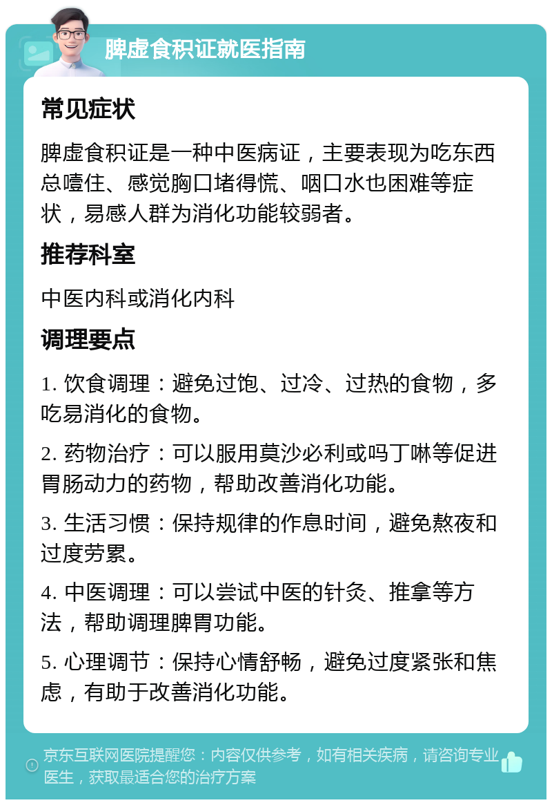 脾虚食积证就医指南 常见症状 脾虚食积证是一种中医病证，主要表现为吃东西总噎住、感觉胸口堵得慌、咽口水也困难等症状，易感人群为消化功能较弱者。 推荐科室 中医内科或消化内科 调理要点 1. 饮食调理：避免过饱、过冷、过热的食物，多吃易消化的食物。 2. 药物治疗：可以服用莫沙必利或吗丁啉等促进胃肠动力的药物，帮助改善消化功能。 3. 生活习惯：保持规律的作息时间，避免熬夜和过度劳累。 4. 中医调理：可以尝试中医的针灸、推拿等方法，帮助调理脾胃功能。 5. 心理调节：保持心情舒畅，避免过度紧张和焦虑，有助于改善消化功能。